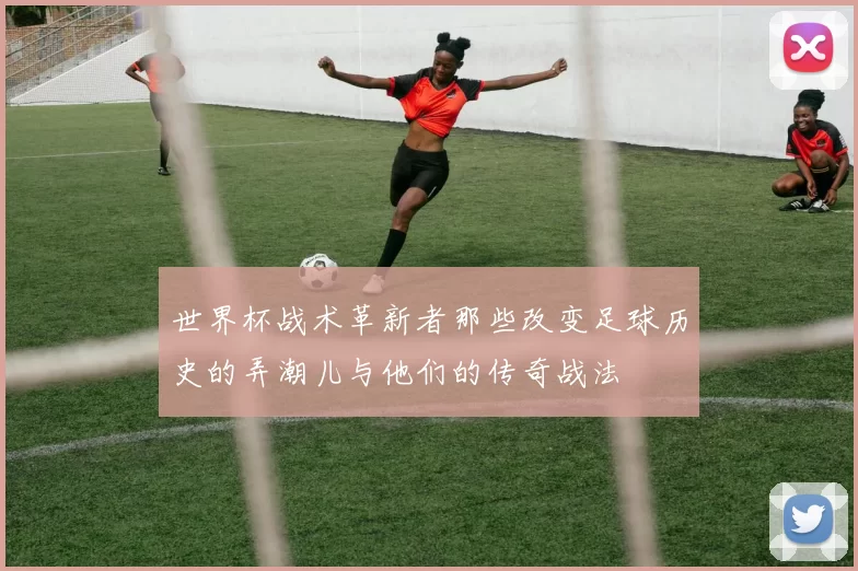 世界杯战术革新者那些改变足球历史的弄潮儿与他们的传奇战法